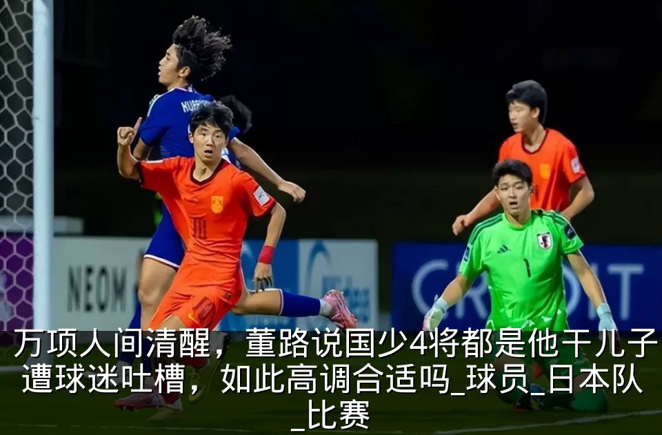 万项人间清醒,董路说国少4将都是他干儿子遭球迷吐槽,如此高调合适吗_球员_日本队_比赛